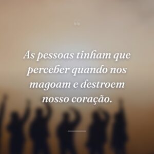 As pessoas tinham que perceber quando nos magoam e destroem nosso coração.