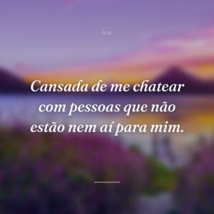 Cansada de me chatear com pessoas que não estão nem aí para mim.