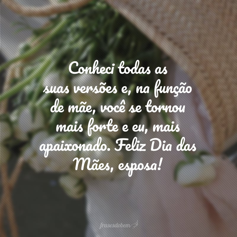 Conheci todas as suas versões e, na função de mãe, você se tornou mais forte e eu, mais apaixonado. Feliz Dia das Mães, esposa!