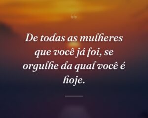 De todas as mulheres que você já foi, se orgulhe da qual você é hoje.
