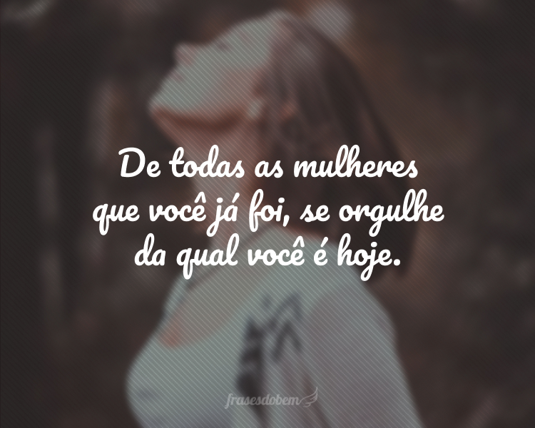 De todas as mulheres que você já foi, se orgulhe da qual você é hoje.