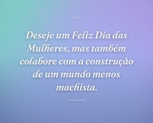 Deseje um Feliz Dia das Mulheres, mas também colabore com a construção de um mundo menos machista.