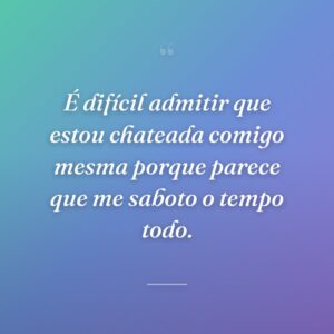 É difícil admitir que estou chateada comigo mesma porque parece que me saboto o tempo todo.