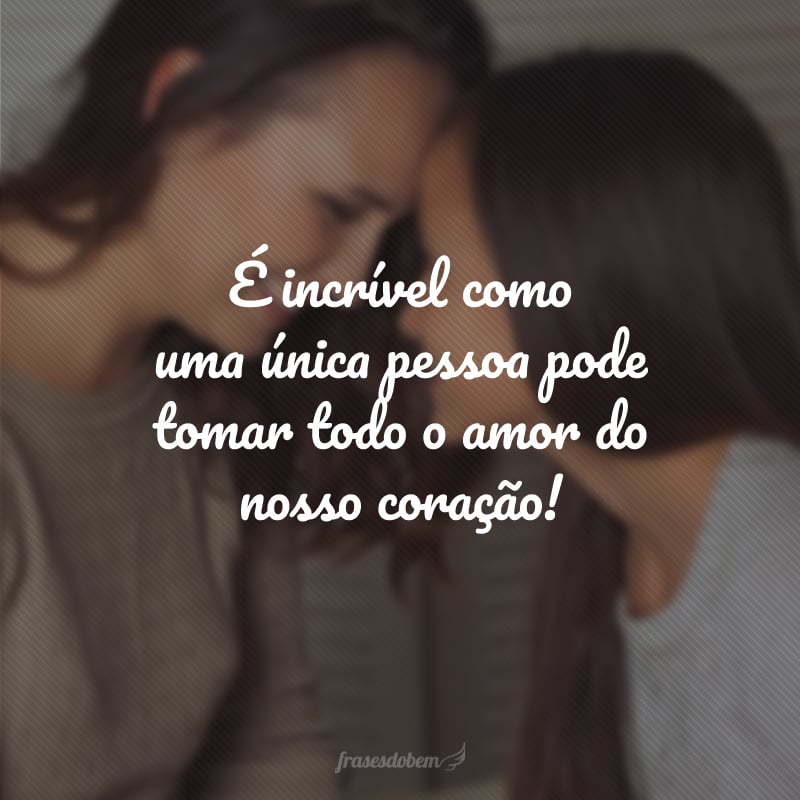 É incrível como uma única pessoa pode tomar todo o amor do nosso coração!