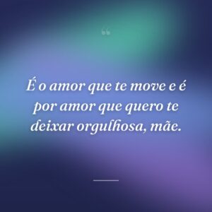 É o amor que te move e é por amor que quero te deixar orgulhosa, mãe.
