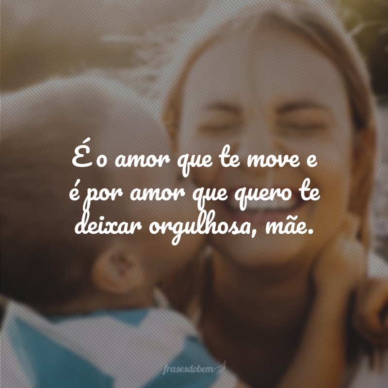 É o amor que te move e é por amor que quero te deixar orgulhosa, mãe.