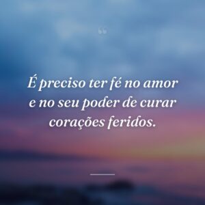 É preciso ter fé no amor e no seu poder de curar corações feridos.