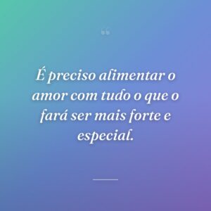 É preciso alimentar o amor com tudo o que o fará ser mais forte e especial.