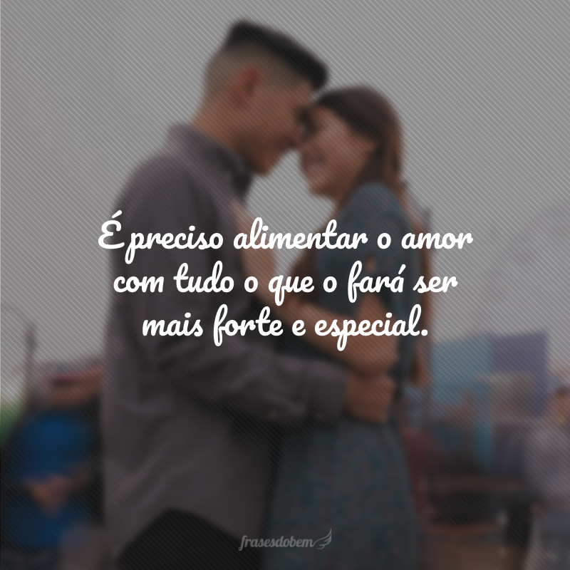 É preciso alimentar o amor com tudo o que o fará ser mais forte e especial.