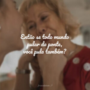 Então se todo mundo pular da ponte, você pula também?