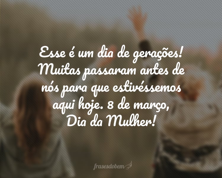 Esse é um dia de gerações! Muitas passaram antes de nós para que estivéssemos aqui hoje. 8 de março, Dia da Mulher!