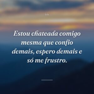 Estou chateada comigo mesma que confio demais, espero demais e só me frustro.