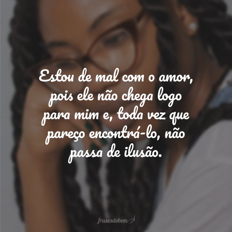 Estou de mal com o amor, pois ele não chega logo para mim e, toda vez que pareço encontrá-lo, não passa de ilusão.