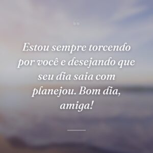 Estou sempre torcendo por você e desejando que seu dia saia com planejou. Bom dia, amiga!