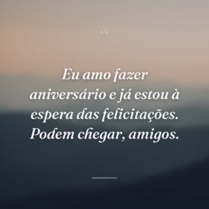 Eu amo fazer aniversário e já estou à espera das felicitações. Podem chegar, amigos.