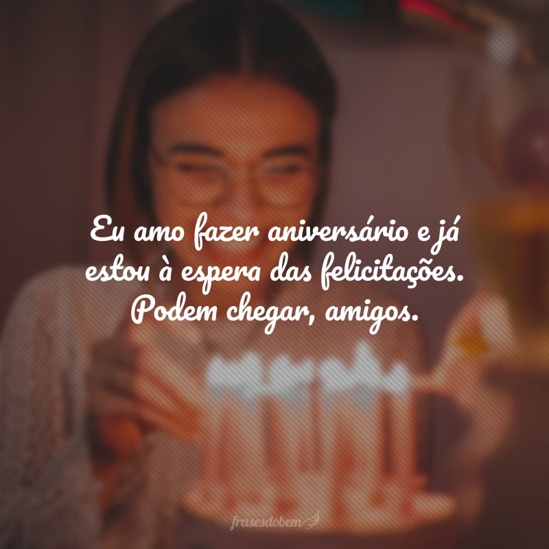 Eu amo fazer aniversário e já estou à espera das felicitações. Podem chegar, amigos.