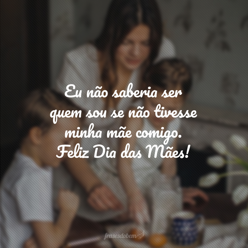 Eu não saberia ser quem sou se não tivesse minha mãe comigo. Feliz Dia das Mães!