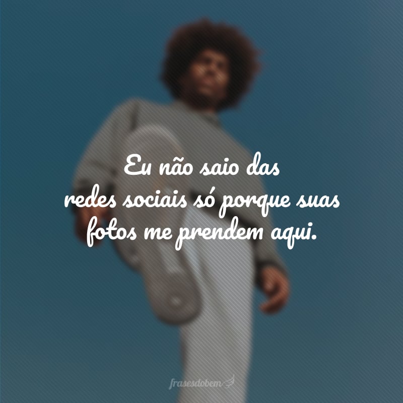 Eu não saio das redes sociais só porque suas fotos me prendem aqui.