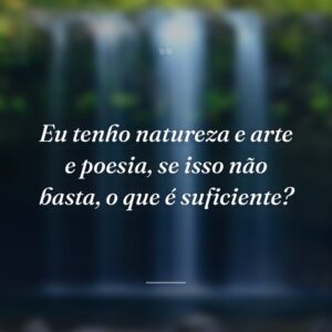 Eu tenho natureza e arte e poesia, se isso não basta, o que é suficiente?