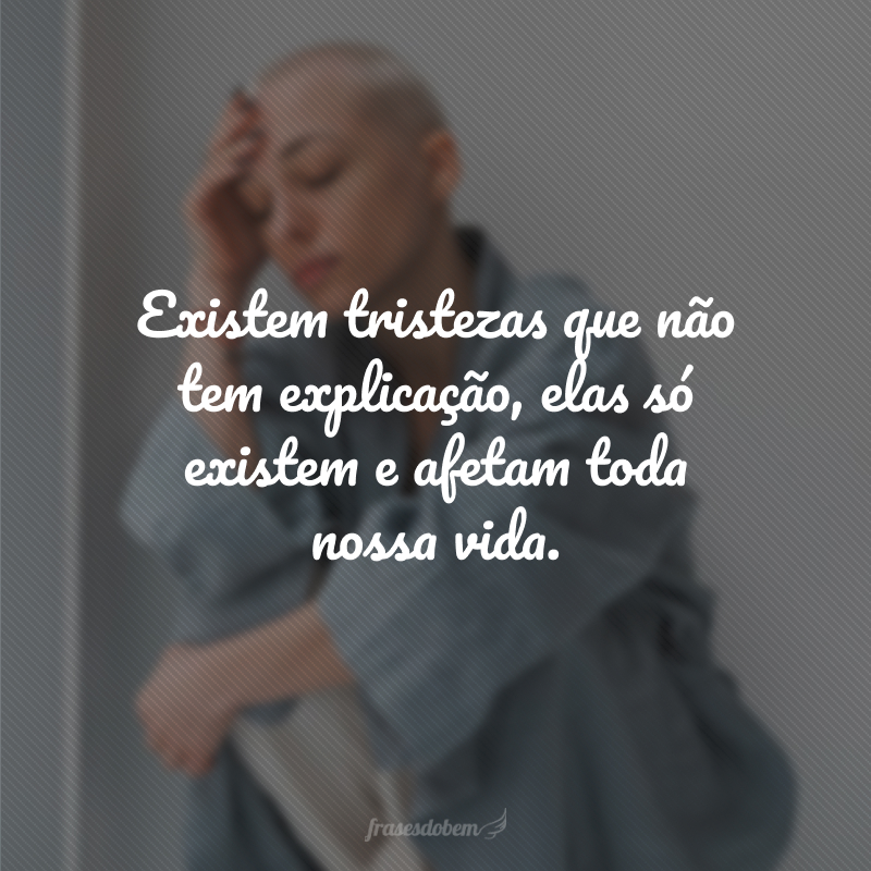 Existem tristezas que não tem explicação, elas só existem e afetam toda nossa vida.