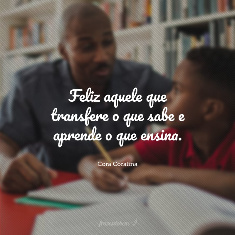 Feliz aquele que transfere o que sabe e aprende o que ensina.