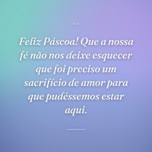 Feliz Páscoa! Que a nossa fé não nos deixe esquecer que foi preciso um sacrifício de amor para que pudéssemos estar aqui.
