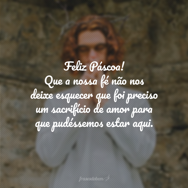 Feliz Páscoa! Que a nossa fé não nos deixe esquecer que foi preciso um sacrifício de amor para que pudéssemos estar aqui.