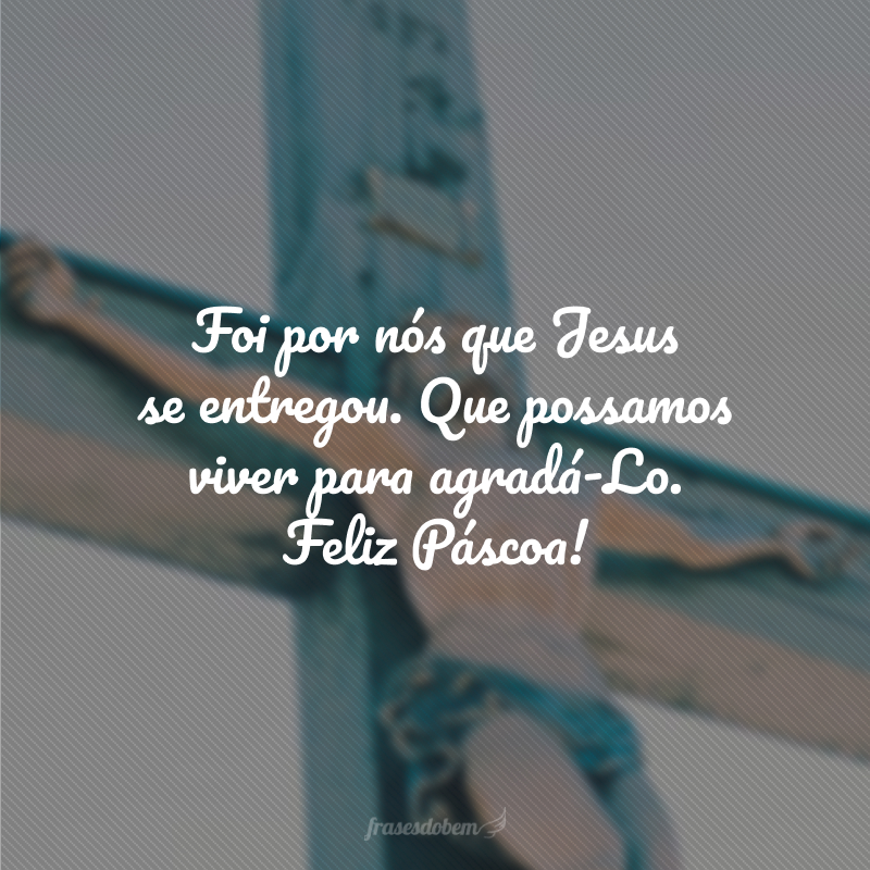 Foi por nós que Jesus se entregou. Que possamos viver para agradá-Lo. Feliz Páscoa!