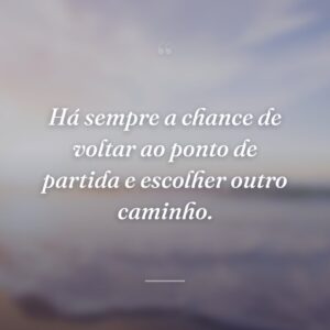 Há sempre a chance de voltar ao ponto de partida e escolher outro caminho.