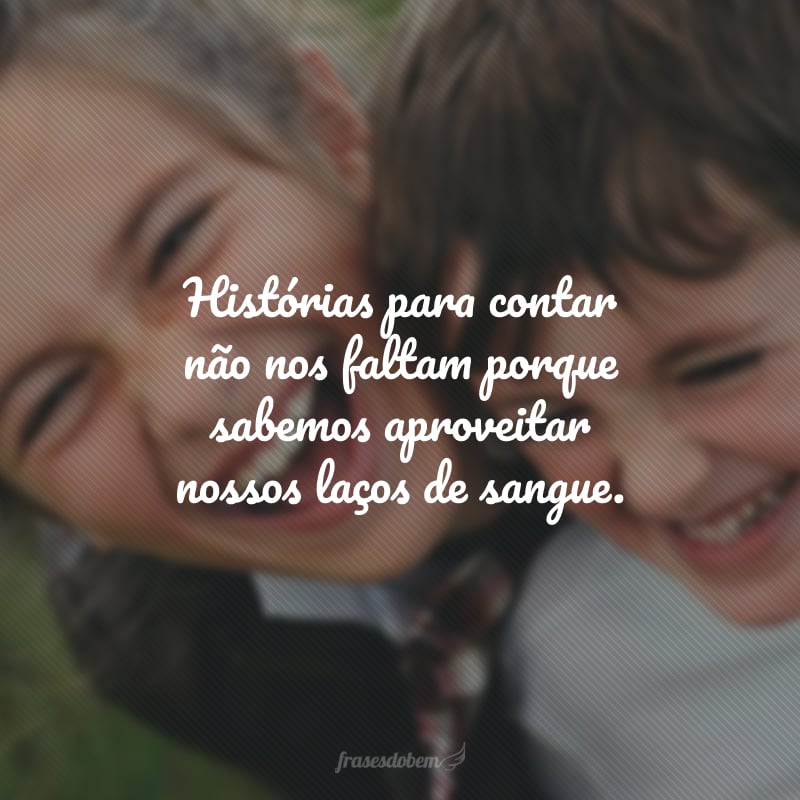 Histórias para contar não nos faltam porque sabemos aproveitar nossos laços de sangue.