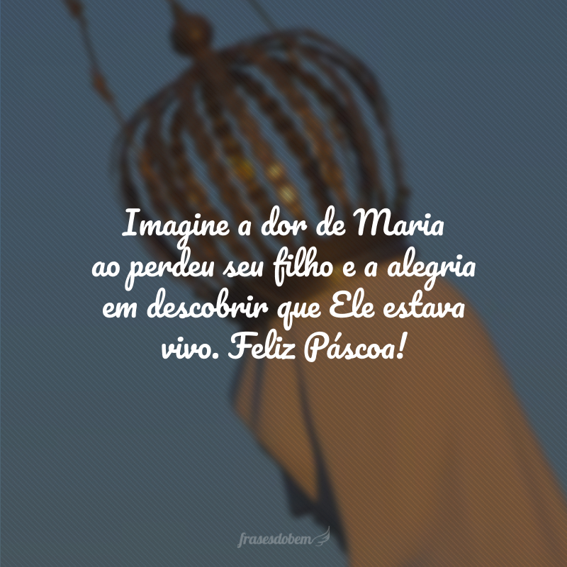 Imagine a dor de Maria ao perdeu seu filho e a alegria em descobrir que Ele estava vivo. Feliz Páscoa!