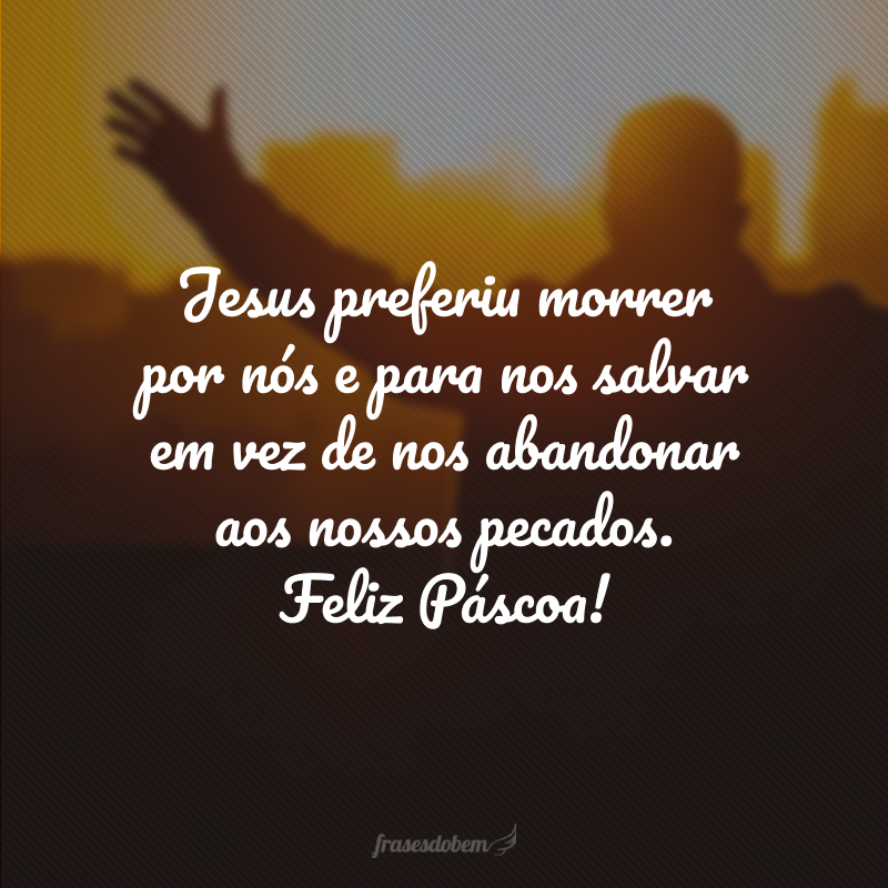 Jesus preferiu morrer por nós e para nos salvar em vez de nos abandonar aos nossos pecados. Feliz Páscoa!