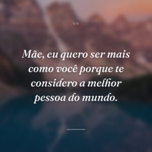 Mãe, eu quero ser mais como você porque te considero a melhor pessoa do mundo.