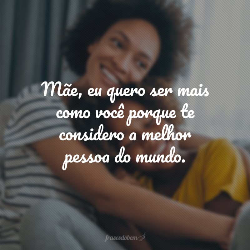 Mãe, eu quero ser mais como você porque te considero a melhor pessoa do mundo.