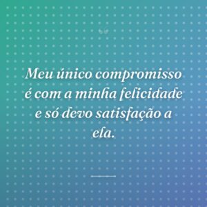 Meu único compromisso é com a minha felicidade e só devo satisfação a ela.