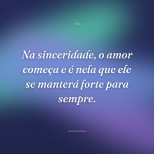 Na sinceridade, o amor começa e é nela que ele se manterá forte para sempre.