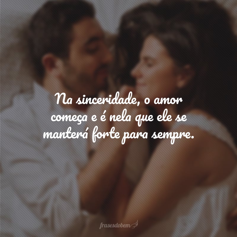 Na sinceridade, o amor começa e é nela que ele se manterá forte para sempre.