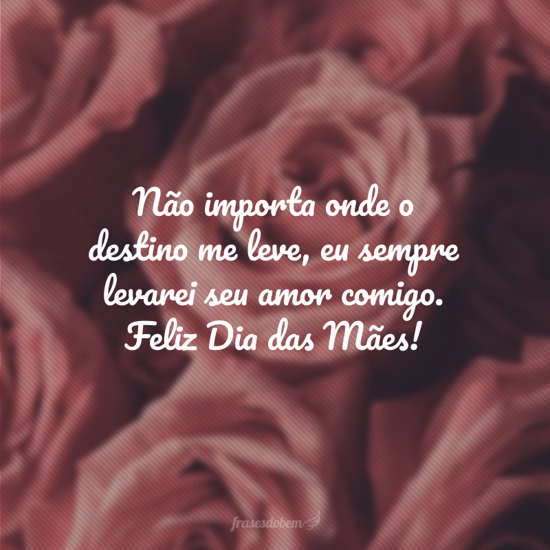 Não importa onde o destino me leve, eu sempre levarei seu amor comigo. Feliz Dia das Mães!