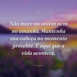 Não more no ontem nem no amanhã. Mantenha sua cabeça no momento presente. É aqui que a vida acontece.