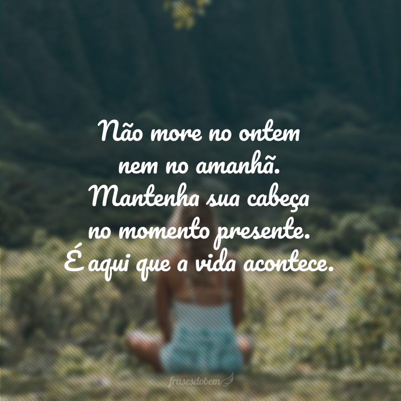 Não more no ontem nem no amanhã. Mantenha sua cabeça no momento presente. É aqui que a vida acontece.