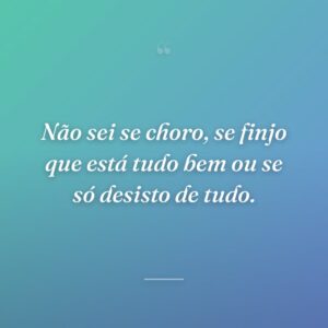 Não sei se choro, se finjo que está tudo bem ou se só desisto de tudo.