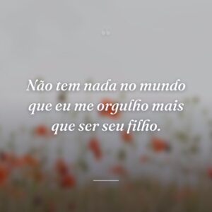Não tem nada no mundo que eu me orgulho mais que ser seu filho.