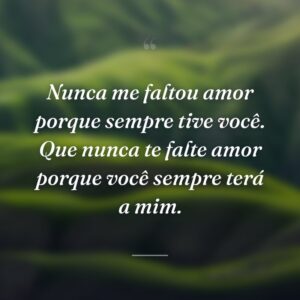 Nunca me faltou amor porque sempre tive você. Que nunca te falte amor porque você sempre terá a mim.