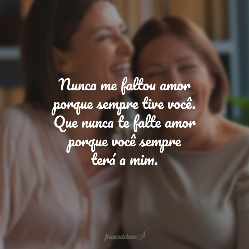 Nunca me faltou amor porque sempre tive você. Que nunca te falte amor porque você sempre terá a mim.