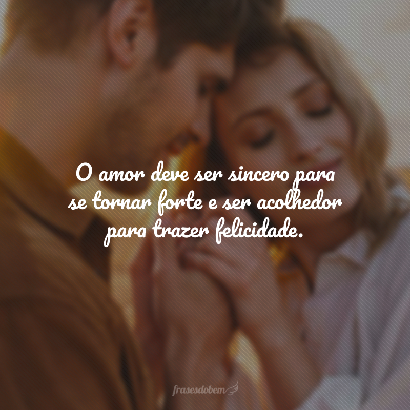 O amor deve ser sincero para se tornar forte e ser acolhedor para trazer felicidade.