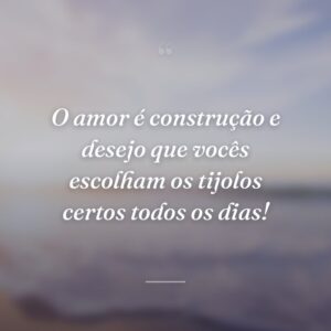 O amor é construção e desejo que vocês escolham os tijolos certos todos os dias!