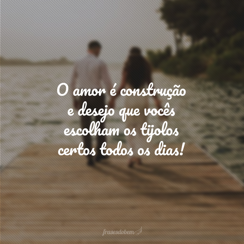 O amor é construção e desejo que vocês escolham os tijolos certos todos os dias!