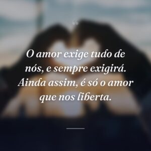 O amor exige tudo de nós, e sempre exigirá. Ainda assim, é só o amor que nos liberta.