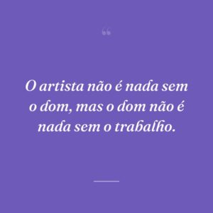 O artista não é nada sem o dom, mas o dom não é nada sem o trabalho.