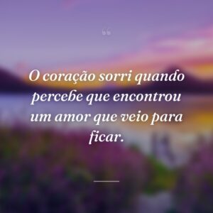 O coração sorri quando percebe que encontrou um amor que veio para ficar.